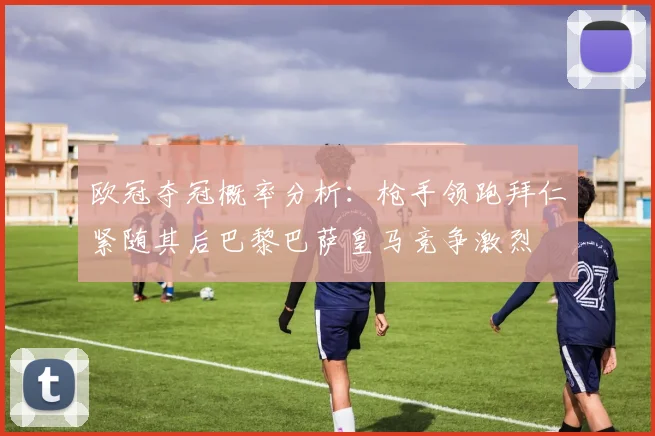 欧冠夺冠概率分析：枪手领跑拜仁紧随其后巴黎巴萨皇马竞争激烈