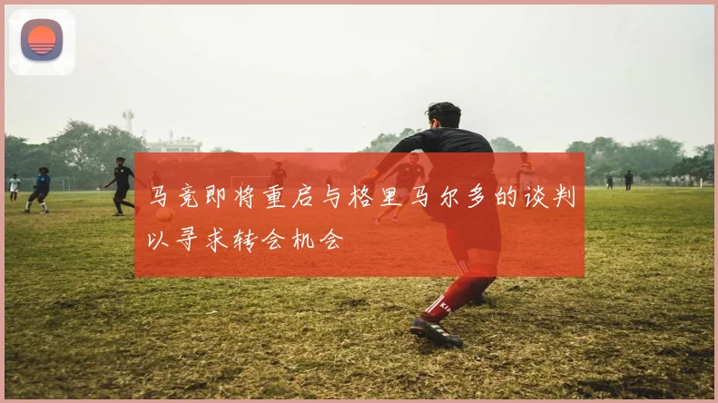 马竞即将重启与格里马尔多的谈判以寻求转会机会