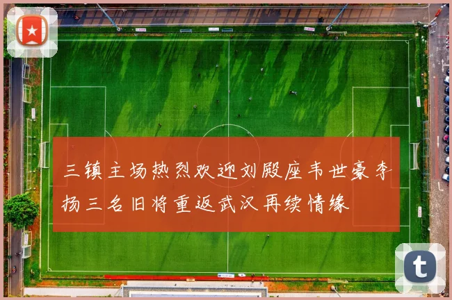 三镇主场热烈欢迎刘殿座韦世豪李扬三名旧将重返武汉再续情缘