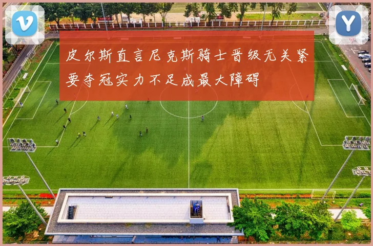 皮尔斯直言尼克斯骑士晋级无关紧要夺冠实力不足成最大障碍