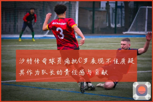 沙特传奇球员痛批C罗表现不佳质疑其作为队长的责任感与贡献