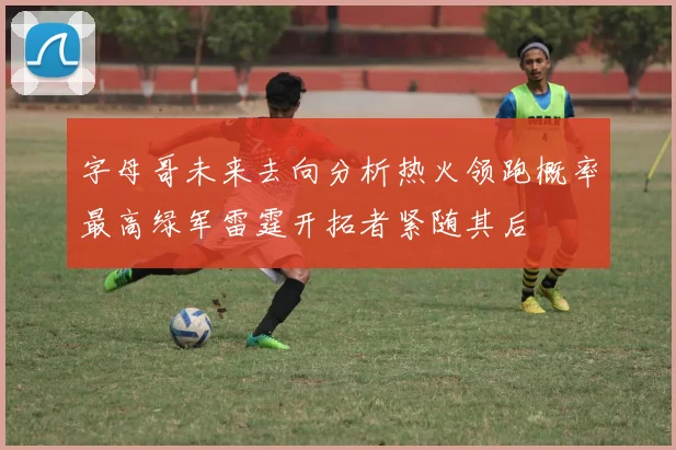字母哥未来去向分析热火领跑概率最高绿军雷霆开拓者紧随其后