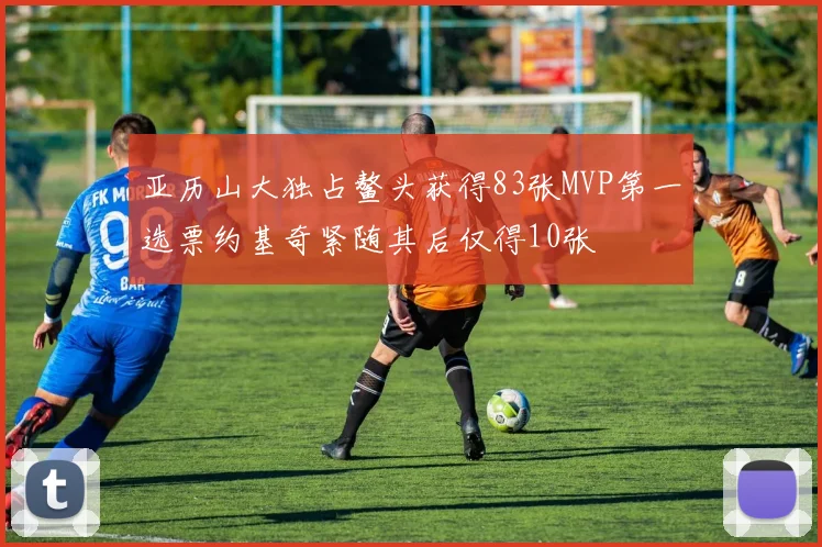 亚历山大独占鳌头获得83张MVP第一选票约基奇紧随其后仅得10张