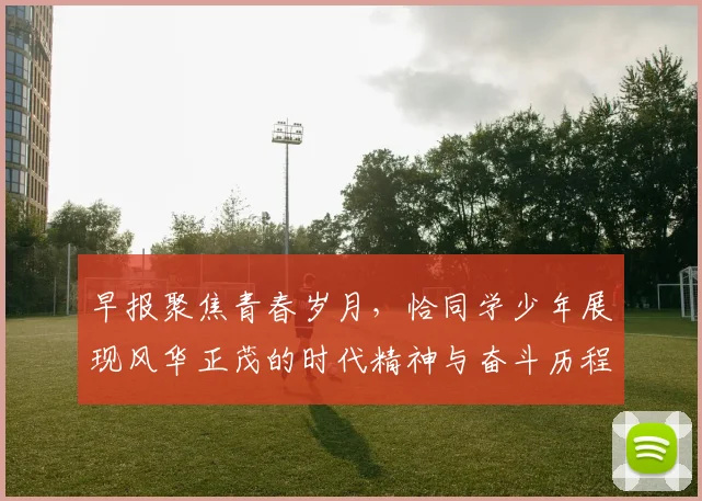 早报聚焦青春岁月，恰同学少年展现风华正茂的时代精神与奋斗历程