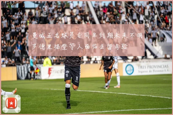 曼城五名球员合同年到期未来不明罗德里福登等人面临去留考验