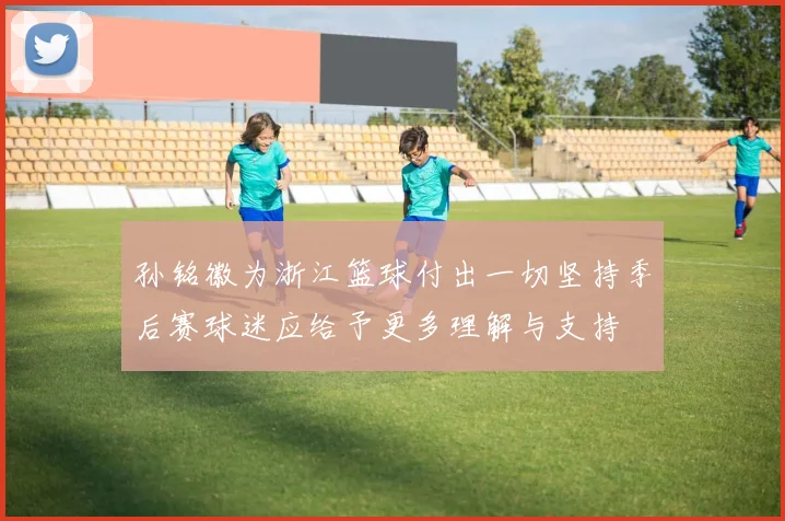 孙铭徽为浙江篮球付出一切坚持季后赛球迷应给予更多理解与支持