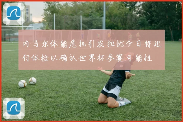 内马尔体能危机引发担忧今日将进行体检以确认世界杯参赛可能性