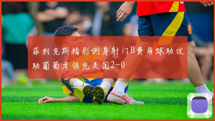 菲利克斯精彩侧身射门B费角球助攻助葡萄牙领先美国2-0