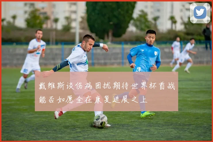 戴维斯谈伤病困扰期待世界杯首战能否如愿全在康复进展之上