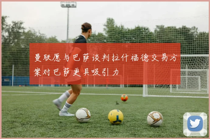 曼联愿与巴萨谈判拉什福德交易方案对巴萨更具吸引力