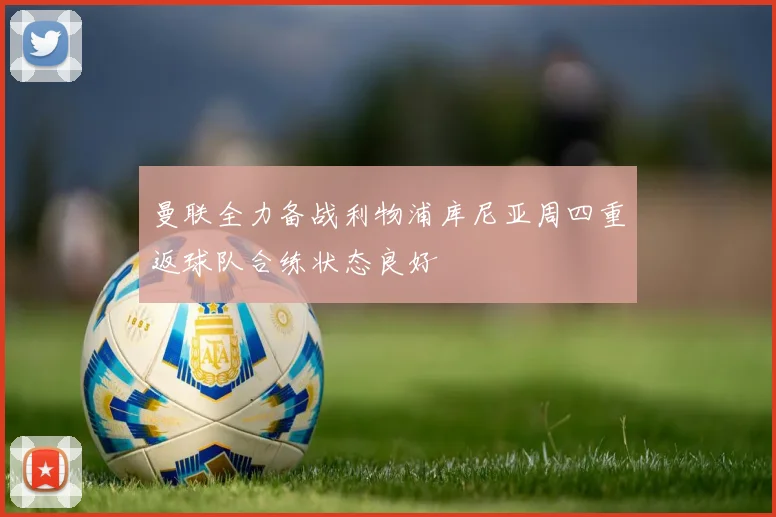 曼联全力备战利物浦库尼亚周四重返球队合练状态良好