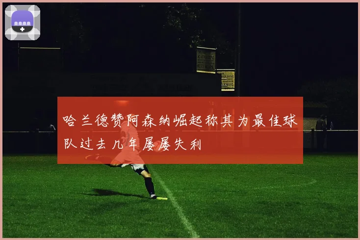 哈兰德赞阿森纳崛起称其为最佳球队过去几年屡屡失利