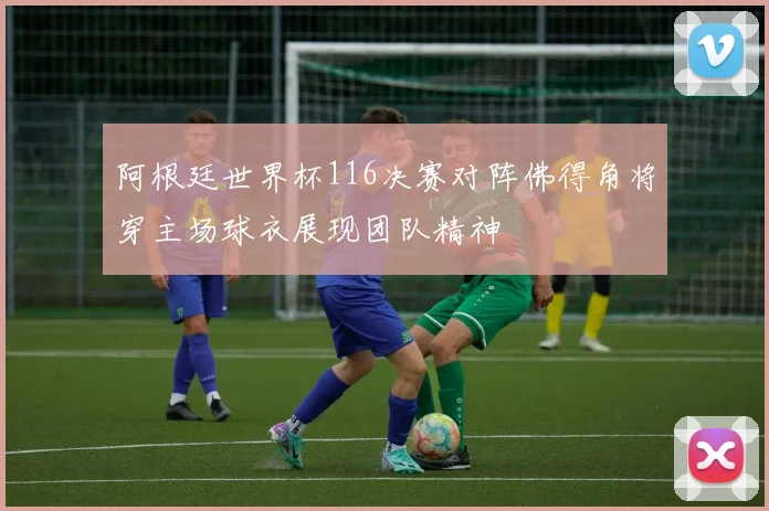 阿根廷世界杯116决赛对阵佛得角将穿主场球衣展现团队精神