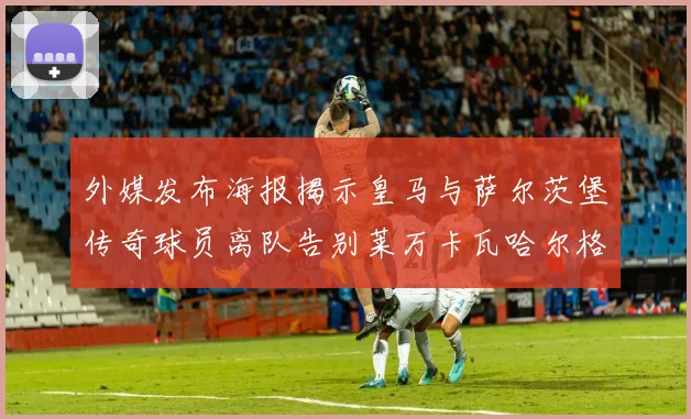 外媒发布海报揭示皇马与萨尔茨堡传奇球员离队告别莱万卡瓦哈尔格列兹曼