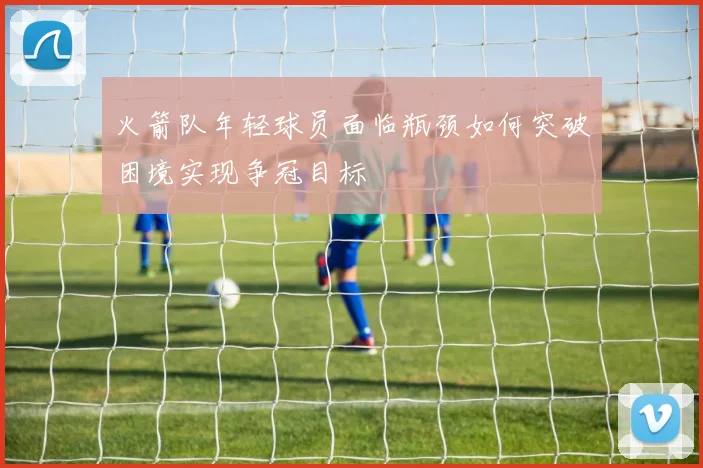 火箭队年轻球员面临瓶颈如何突破困境实现争冠目标
