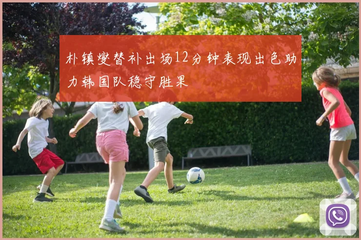 朴镇燮替补出场12分钟表现出色助力韩国队稳守胜果