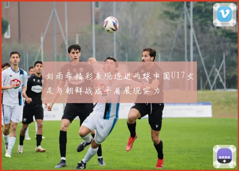 刘雨希精彩表现连进两球中国U17女足与朝鲜战成平局展现实力